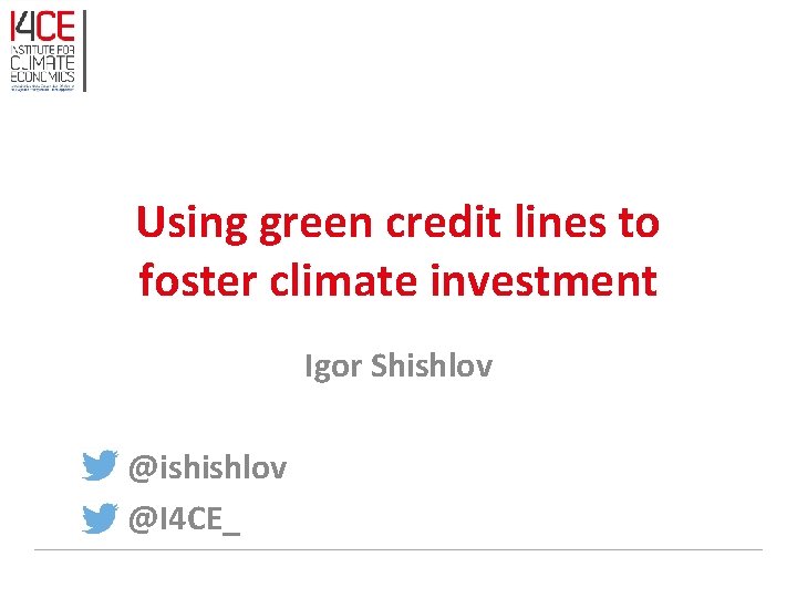 Using green credit lines to foster climate investment Igor Shishlov @ishishlov @I 4 CE_