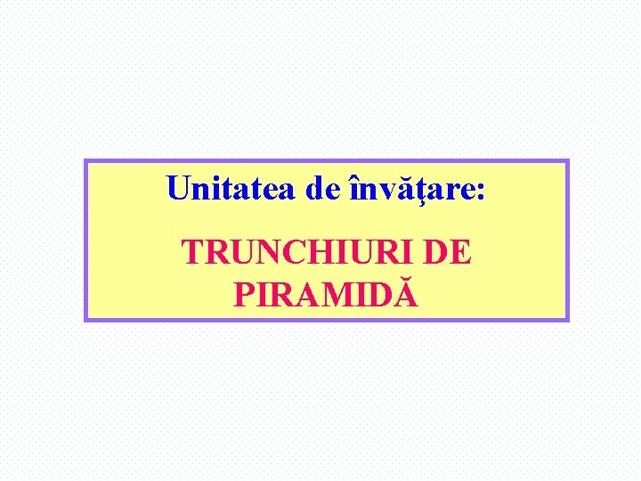 Unitatea de învăţare: TRUNCHIURI DE PIRAMIDĂ 