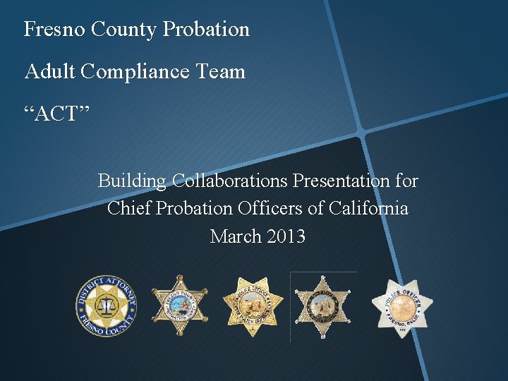 Fresno County Probation Adult Compliance Team “ACT” Building Collaborations Presentation for Chief Probation Officers