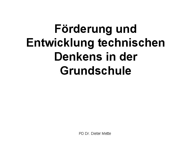 Förderung und Entwicklung technischen Denkens in der Grundschule PD Dr. Dieter Mette 