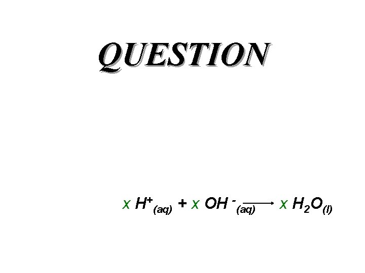 QUESTION x H+(aq) + x OH -(aq) x H 2 O(l) 