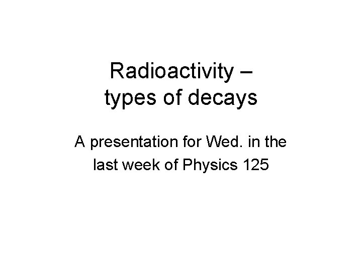 Radioactivity – types of decays A presentation for Wed. in the last week of Radioactivity – types of decays A presentation for Wed. in the last week of