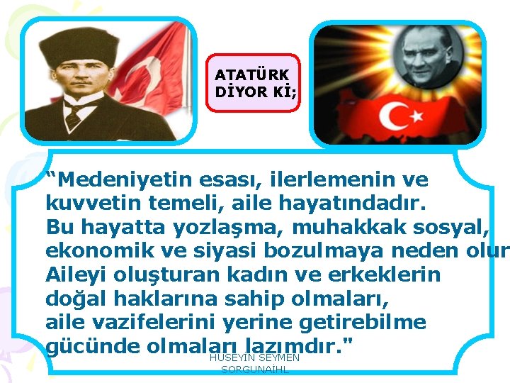 ATATÜRK DİYOR Kİ; “Medeniyetin esası, ilerlemenin ve kuvvetin temeli, aile hayatındadır. Bu hayatta yozlaşma,