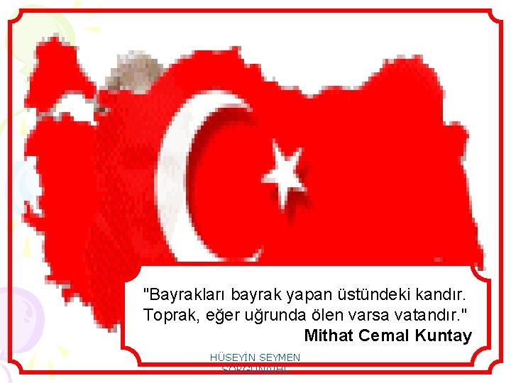 "Bayrakları bayrak yapan üstündeki kandır. Toprak, eğer uğrunda ölen varsa vatandır. " Mithat Cemal
