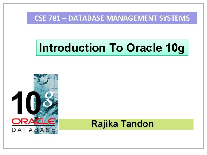 CSE 781 – DATABASE MANAGEMENT SYSTEMS Introduction To Oracle 10 g Rajika Tandon 