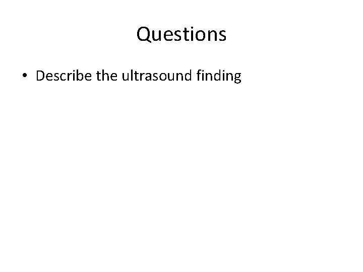 Questions • Describe the ultrasound finding 