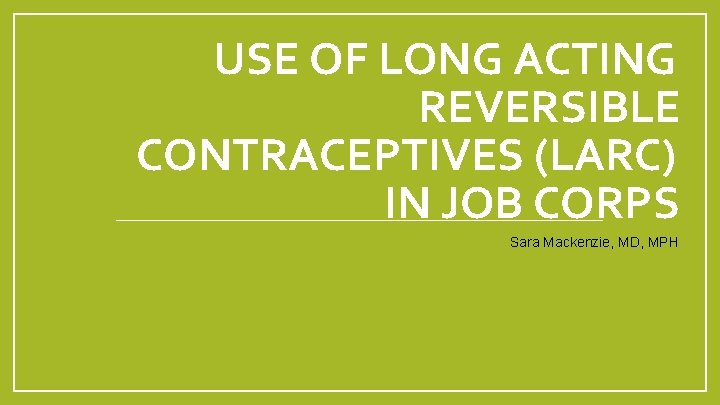 USE OF LONG ACTING REVERSIBLE CONTRACEPTIVES (LARC) IN JOB CORPS Sara Mackenzie, MD, MPH