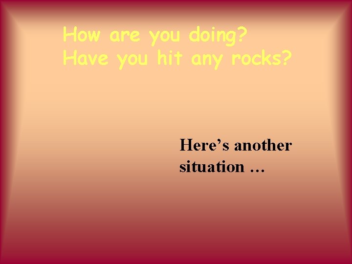 How are you doing? Have you hit any rocks? Here’s another situation … 
