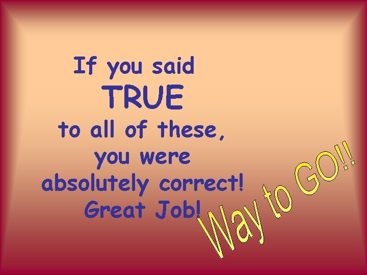 If you said TRUE to all of these, you were absolutely correct! Great Job!