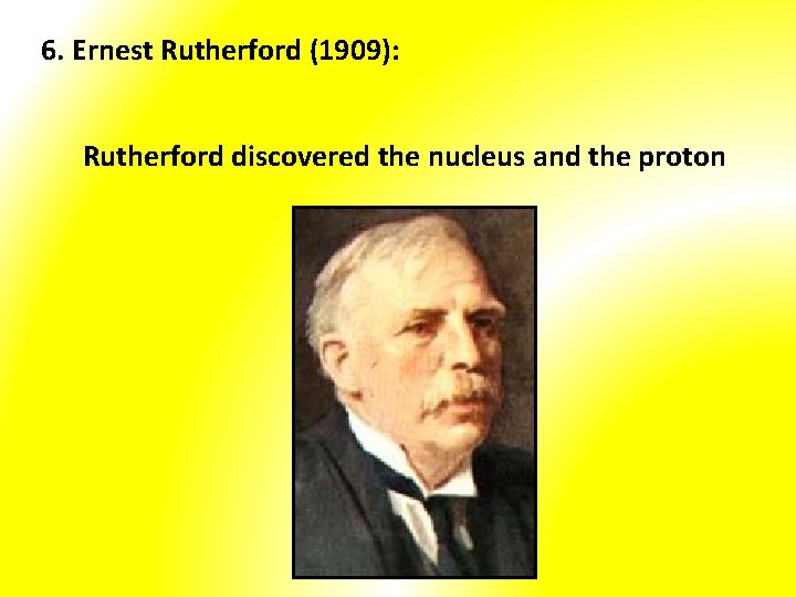 6. Ernest Rutherford (1909): Rutherford discovered the nucleus and the proton 