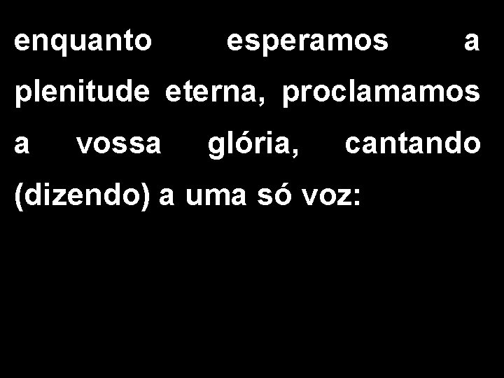 enquanto esperamos a plenitude eterna, proclamamos a vossa glória, cantando (dizendo) a uma só