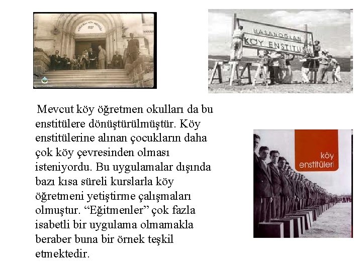 Mevcut köy öğretmen okulları da bu enstitülere dönüştürülmüştür. Köy enstitülerine alınan çocukların daha çok