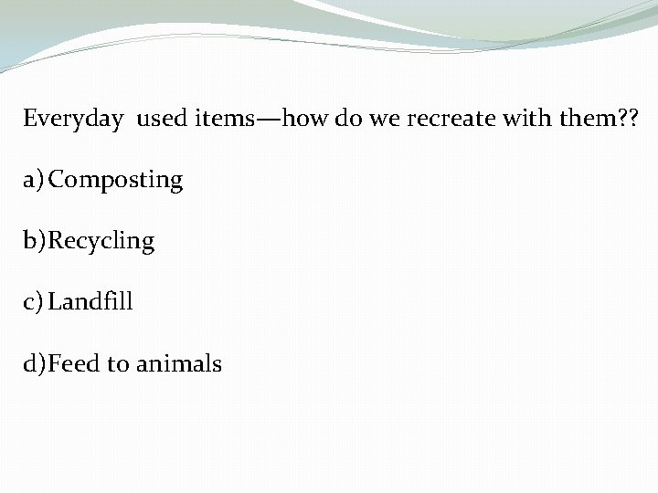 Everyday used items—how do we recreate with them? ? a) Composting b)Recycling c) Landfill