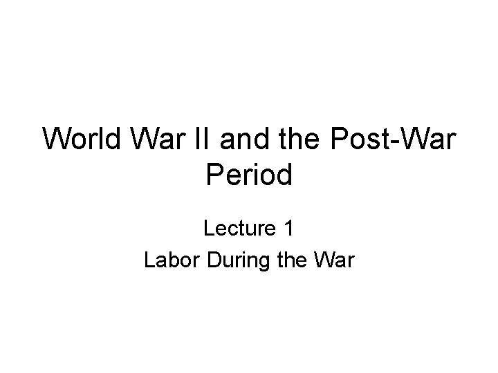 World War II and the Post-War Period Lecture 1 Labor During the War 