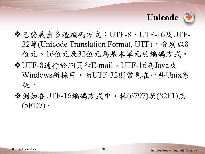 Unicode v 已發展出多種編碼方式：UTF-8、UTF-16及UTF 32等(Unicode Translation Format, UTF)，分別以 8 位元、16位元及32位元為基本單元的編碼方式。 v UTF-8通行於網頁和E-mail，UTF-16為Java及 Windows所採用，而UTF-32則常見在一些Unix系 統。 v