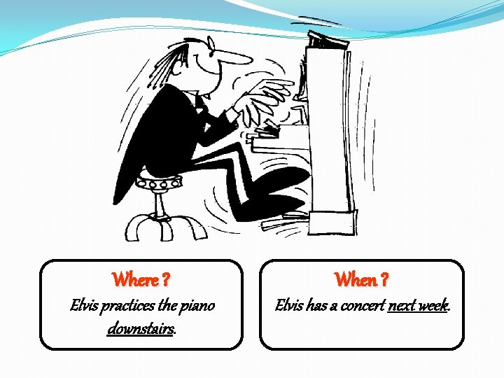 Where ? When ? Elvis practices the piano downstairs. Elvis has a concert next