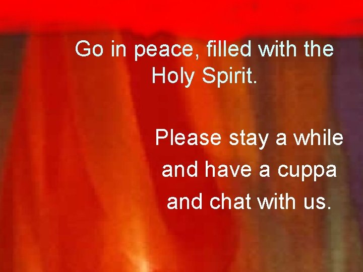 Go in peace, filled with the Holy Spirit. Please stay a while and have