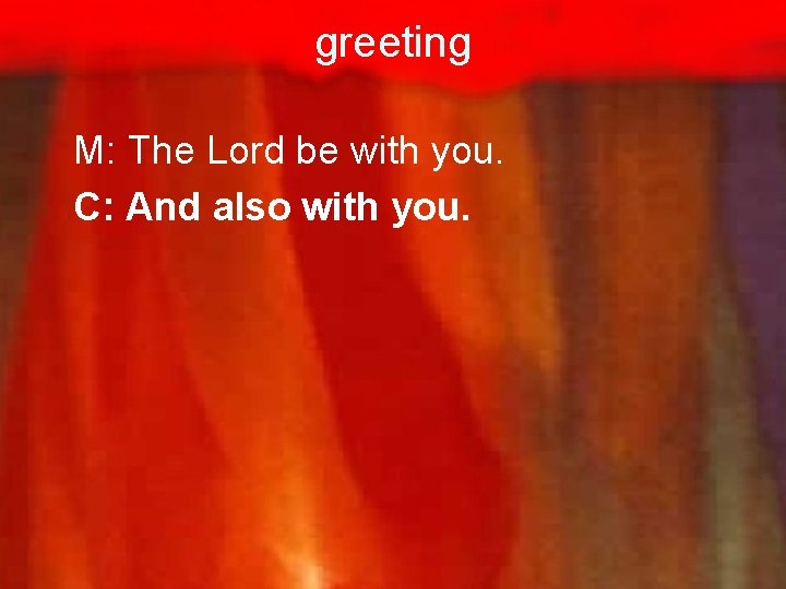 greeting M: The Lord be with you. C: And also with you. 