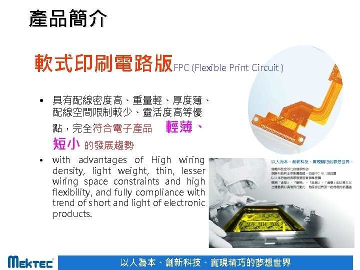 產品簡介 軟式印刷電路版FPC (Flexible Print Circuit ) • 具有配線密度高、重量輕、厚度薄、 配線空間限制較少、靈活度高等優 點，完全符合電子產品 短小 的發展趨勢 • 輕薄、