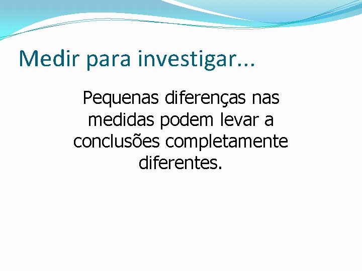 Medir para investigar. . . Pequenas diferenças nas medidas podem levar a conclusões completamente Medir para investigar. . . Pequenas diferenças nas medidas podem levar a conclusões completamente