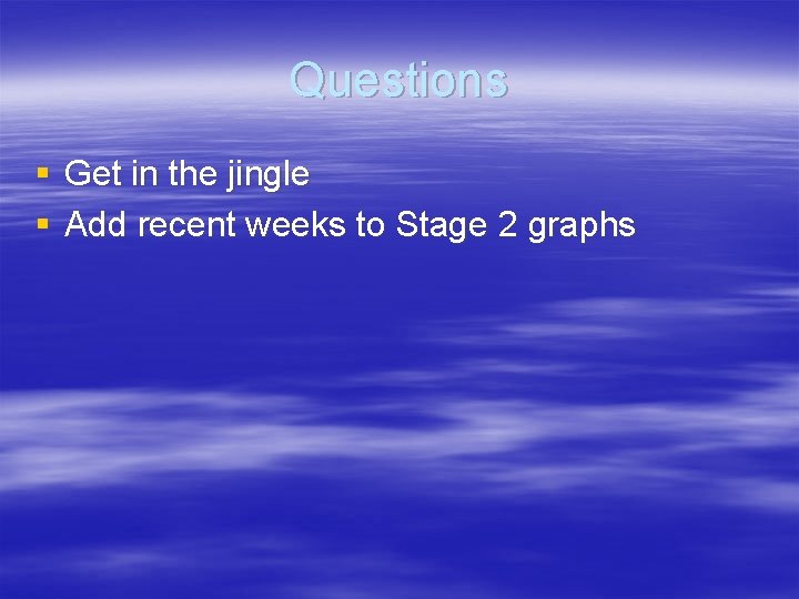 Questions § Get in the jingle § Add recent weeks to Stage 2 graphs