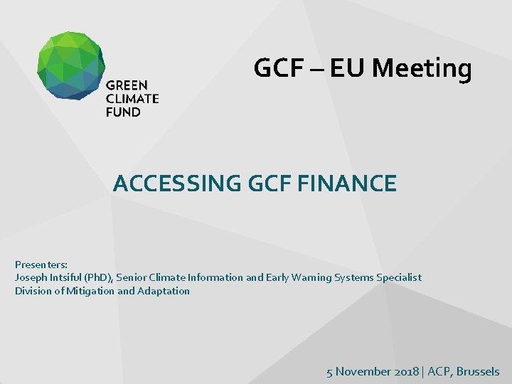 GCF – EU Meeting ACCESSING GCF FINANCE Presenters: Joseph Intsiful (Ph. D), Senior Climate