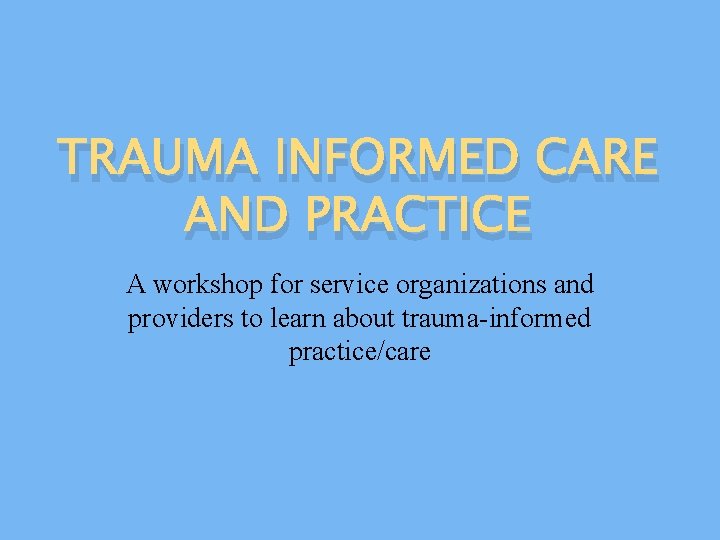 TRAUMA INFORMED CARE AND PRACTICE A workshop for service organizations and providers to learn