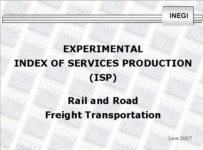 INEGI EXPERIMENTAL INDEX OF SERVICES PRODUCTION (ISP) Rail and Road Freight Transportation June 2007