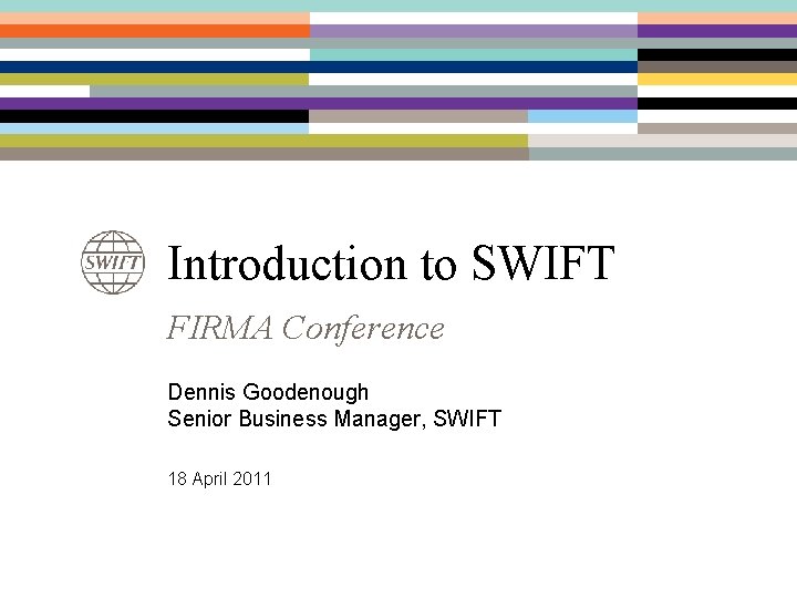 Introduction to SWIFT FIRMA Conference Dennis Goodenough Senior Business Manager, SWIFT 18 April 2011 Introduction to SWIFT FIRMA Conference Dennis Goodenough Senior Business Manager, SWIFT 18 April 2011