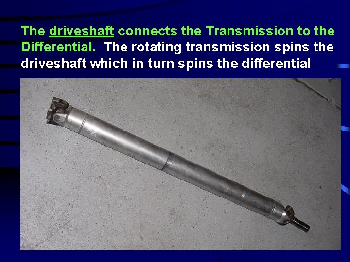 The driveshaft connects the Transmission to the Differential. The rotating transmission spins the driveshaft