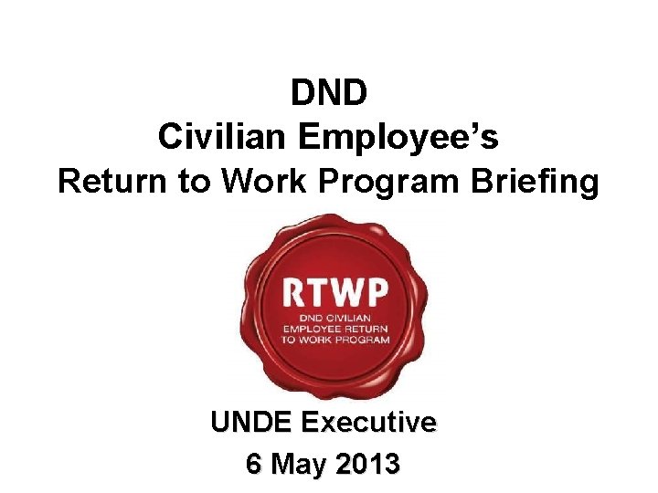 DND Civilian Employee’s Return to Work Program Briefing UNDE Executive 6 May 2013 