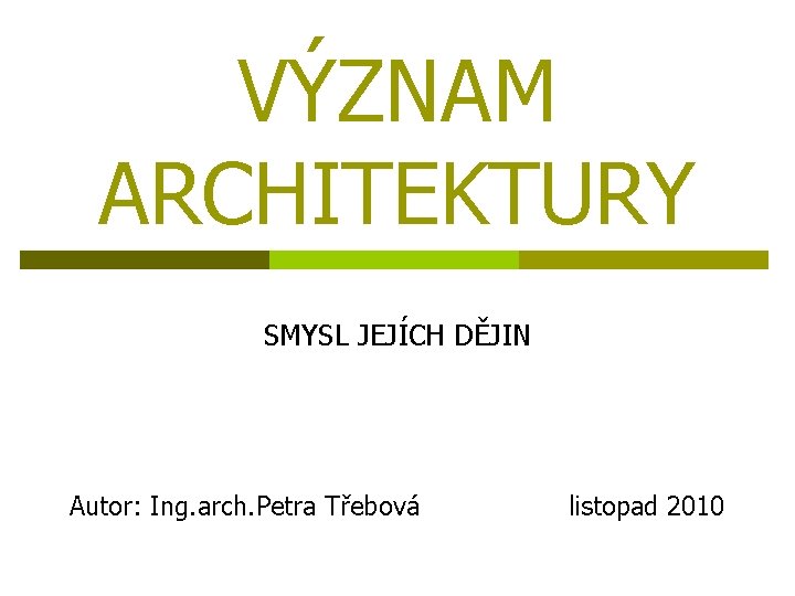 VÝZNAM ARCHITEKTURY SMYSL JEJÍCH DĚJIN Autor: Ing. arch. Petra Třebová listopad 2010 