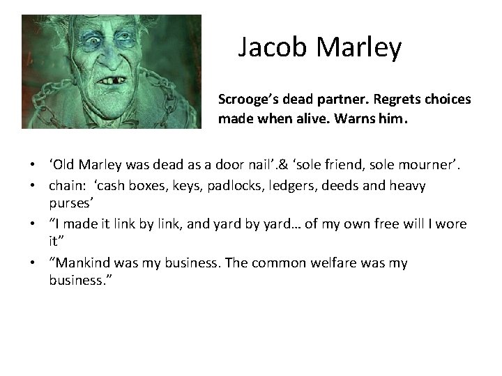 Jacob Marley Scrooge’s dead partner. Regrets choices made when alive. Warns him. • ‘Old