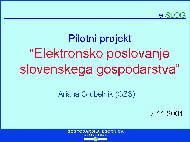 e-SLOG Pilotni projekt “Elektronsko poslovanje slovenskega gospodarstva” Ariana Grobelnik (GZS) 7. 11. 2001 