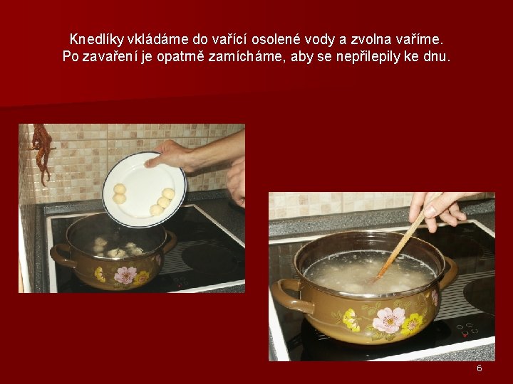 Knedlíky vkládáme do vařící osolené vody a zvolna vaříme. Po zavaření je opatrně zamícháme,