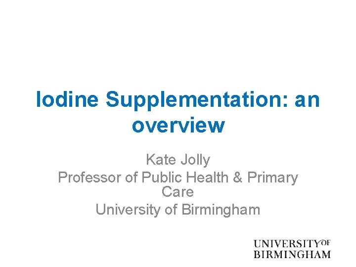 Iodine Supplementation: an overview Kate Jolly Professor of Public Health & Primary Care University
