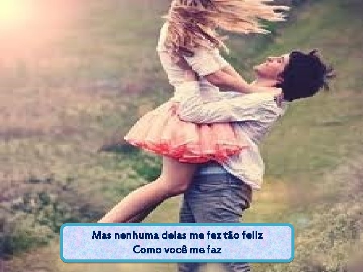 Mas nenhuma delas me fez tão feliz Como você me faz 