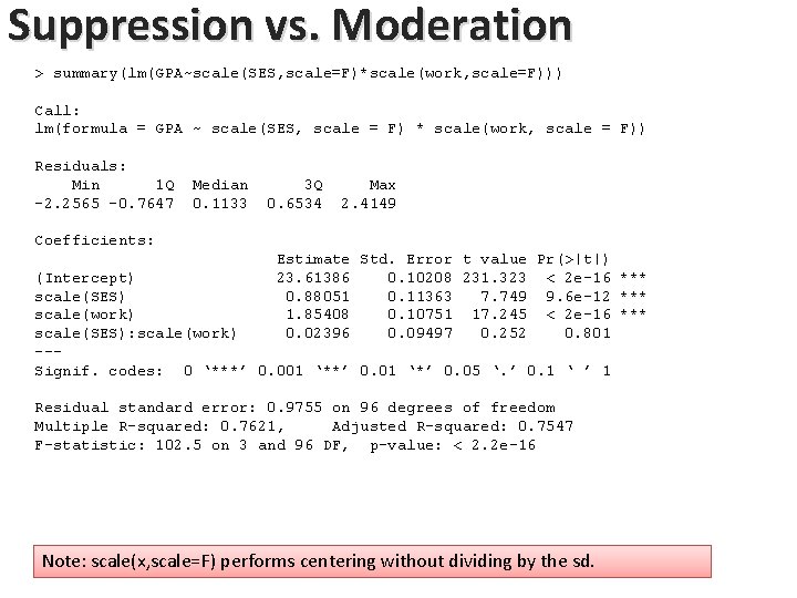 Suppression vs. Moderation > summary(lm(GPA~scale(SES, scale=F)*scale(work, scale=F))) Call: lm(formula = GPA ~ scale(SES, scale Suppression vs. Moderation > summary(lm(GPA~scale(SES, scale=F)*scale(work, scale=F))) Call: lm(formula = GPA ~ scale(SES, scale