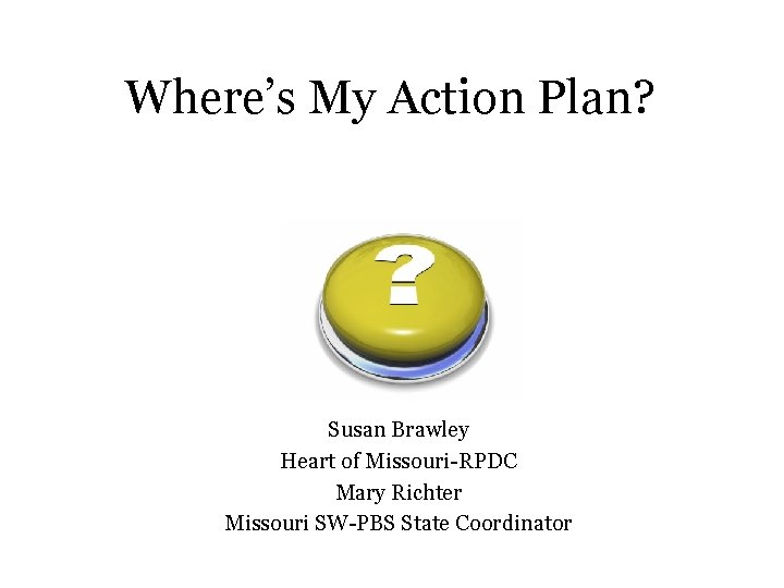 Where’s My Action Plan? Susan Brawley Heart of Missouri-RPDC Mary Richter Missouri SW-PBS State