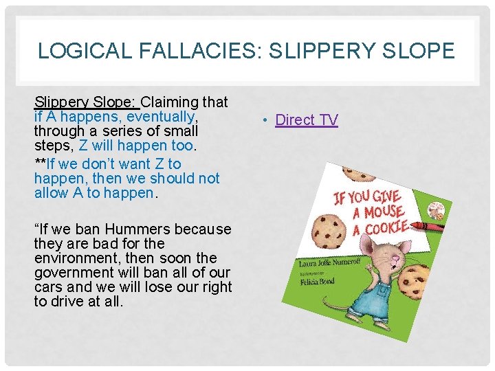 LOGICAL FALLACIES: SLIPPERY SLOPE Slippery Slope: Claiming that if A happens, eventually, through a