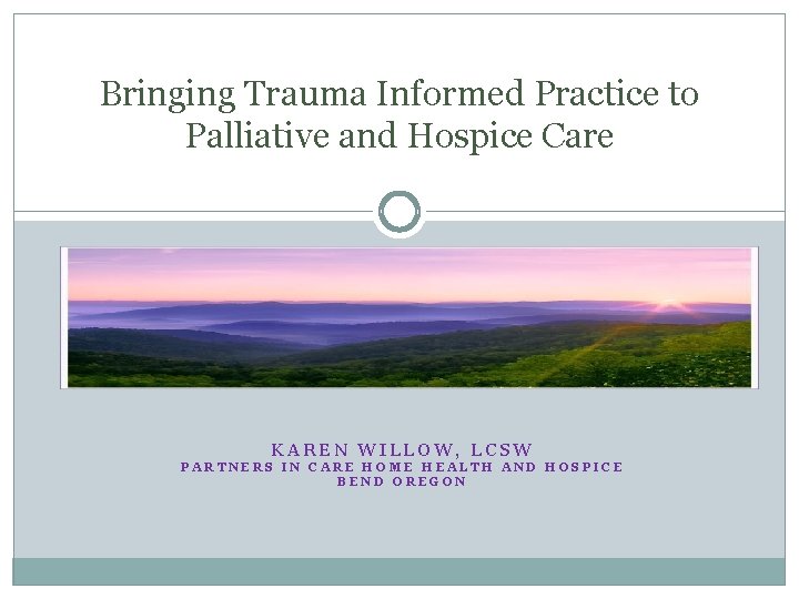 Bringing Trauma Informed Practice to Palliative and Hospice Care KAREN WILLOW, LCSW PARTNERS IN