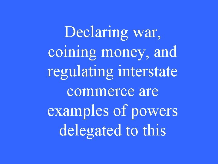 Declaring war, coining money, and regulating interstate commerce are examples of powers delegated to