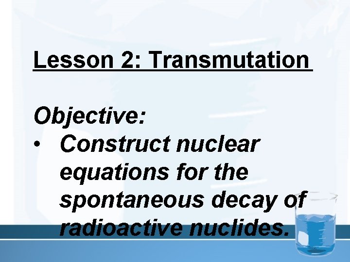 Lesson 2: Transmutation Objective: • Construct nuclear equations for the spontaneous decay of radioactive