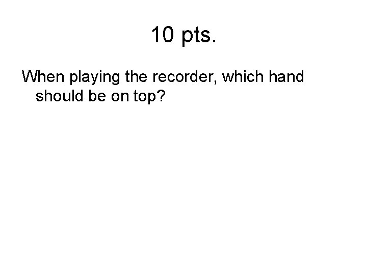 10 pts. When playing the recorder, which hand should be on top? 