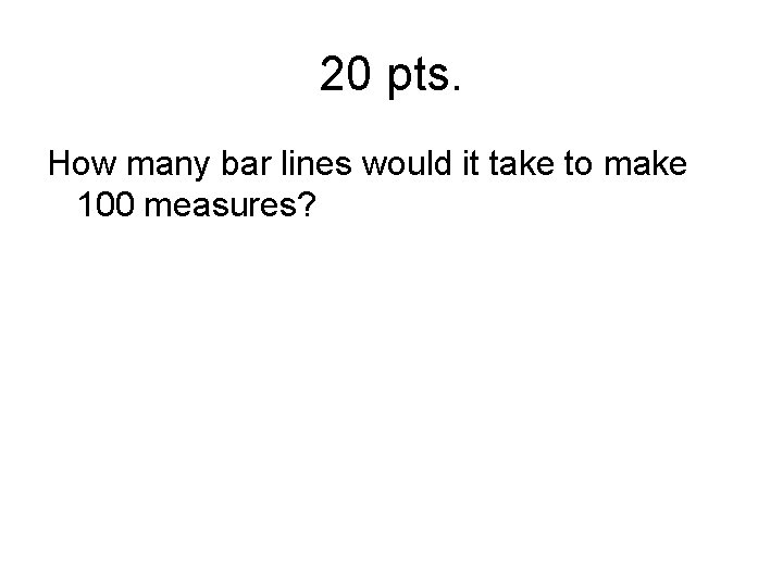 20 pts. How many bar lines would it take to make 100 measures? 
