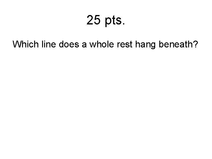 25 pts. Which line does a whole rest hang beneath? 