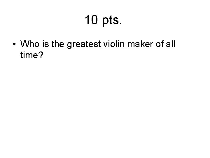 10 pts. • Who is the greatest violin maker of all time? 