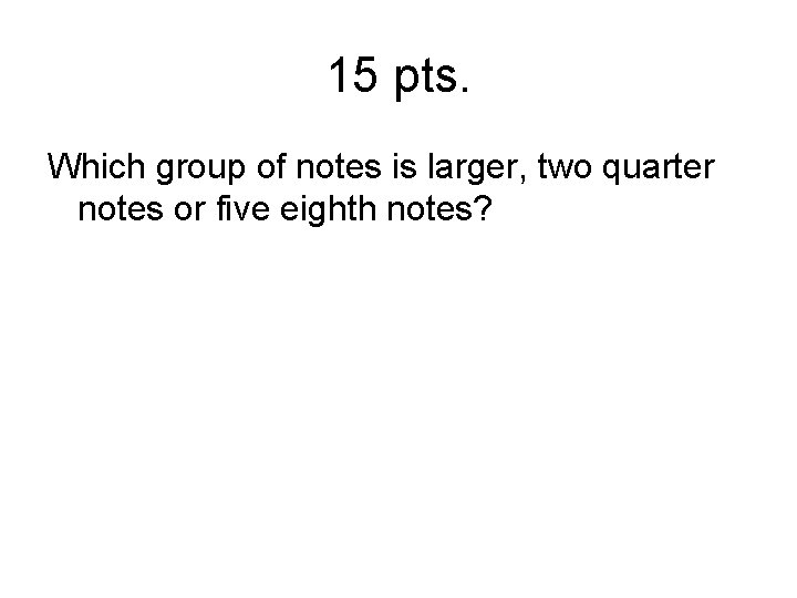 15 pts. Which group of notes is larger, two quarter notes or five eighth