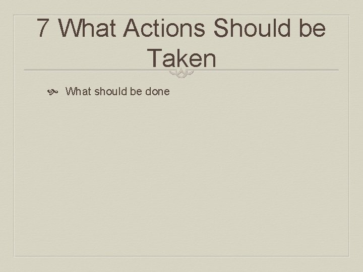 7 What Actions Should be Taken What should be done 7 What Actions Should be Taken What should be done
