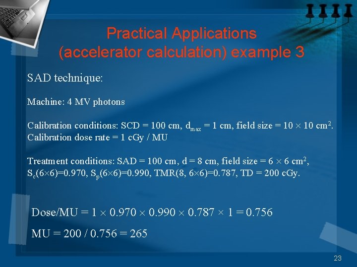 Practical Applications (accelerator calculation) example 3 SAD technique: Machine: 4 MV photons Calibration conditions: